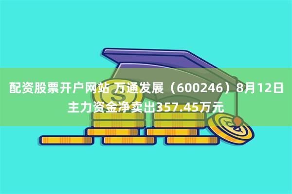 配资股票开户网站 万通发展（600246）8月12日主力资金净卖出357.45万元