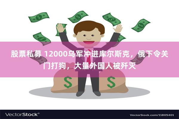 股票私募 12000乌军冲进库尔斯克，俄下令关门打狗，大量外国人被歼灭