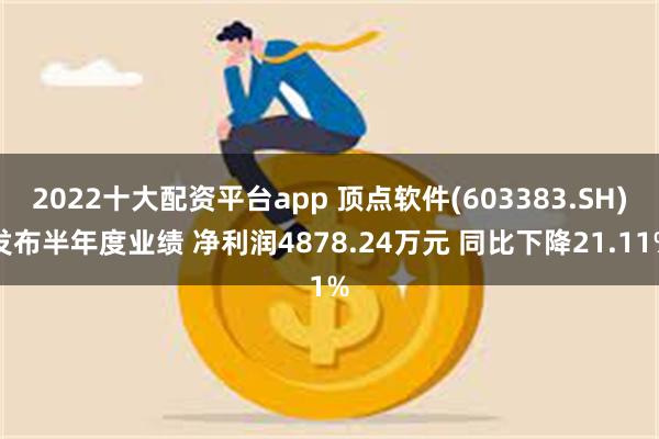 2022十大配资平台app 顶点软件(603383.SH)发布半年度业绩 净利润4878.24万元 同比下降21.11%