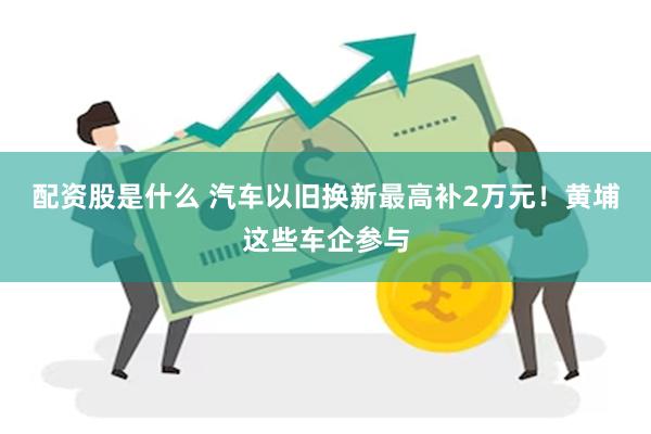 配资股是什么 汽车以旧换新最高补2万元！黄埔这些车企参与