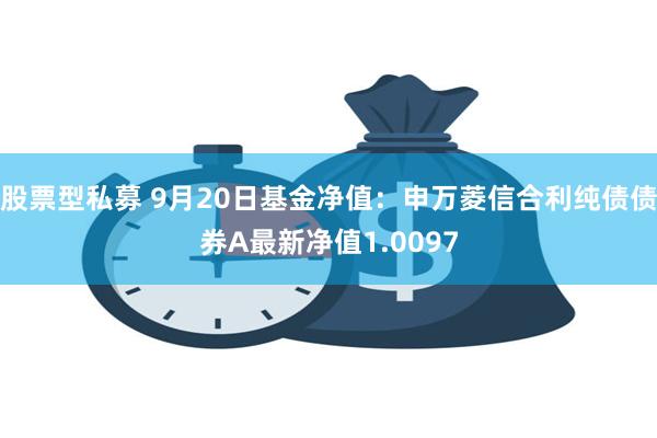 股票型私募 9月20日基金净值：申万菱信合利纯债债券A最新净值1.0097