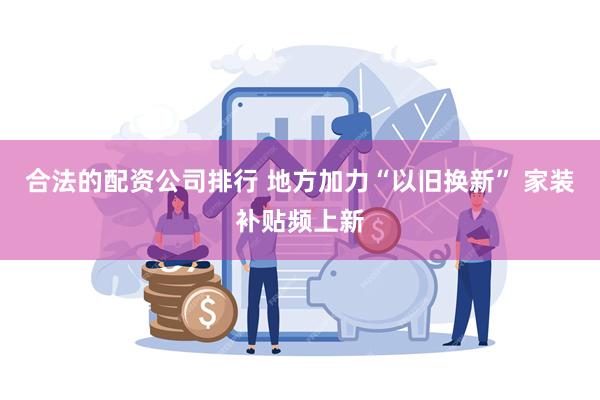 合法的配资公司排行 地方加力“以旧换新” 家装补贴频上新