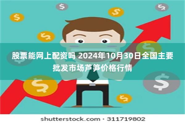 股票能网上配资吗 2024年10月30日全国主要批发市场芦笋价格行情