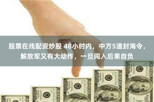 股票在线配资炒股 48小时内，中方5道封海令，解放军又有大动作，一旦闯入后果自负