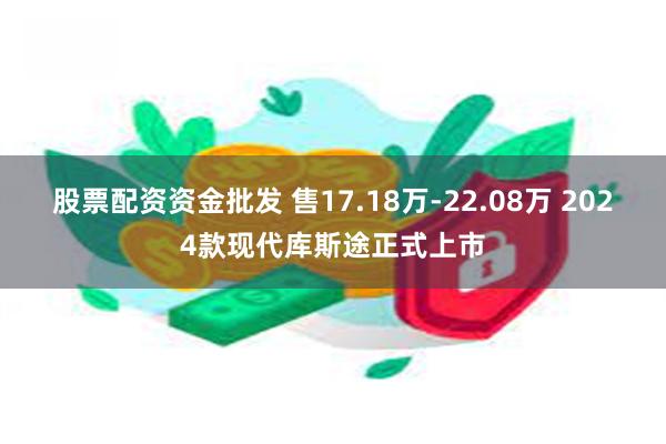 股票配资资金批发 售17.18万-22.08万 2024款现代库斯途正式上市