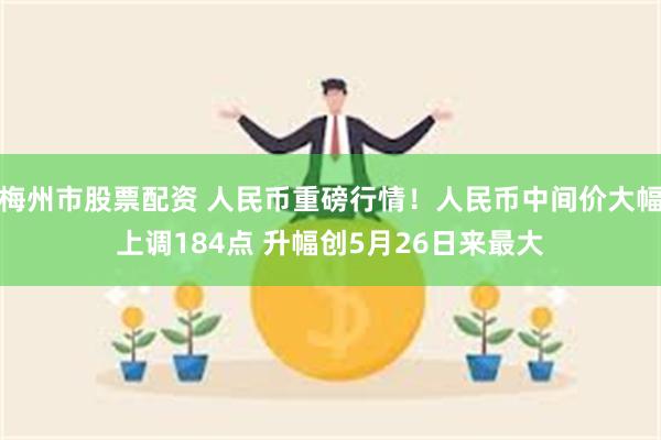 梅州市股票配资 人民币重磅行情！人民币中间价大幅上调184点 升幅创5月26日来最大