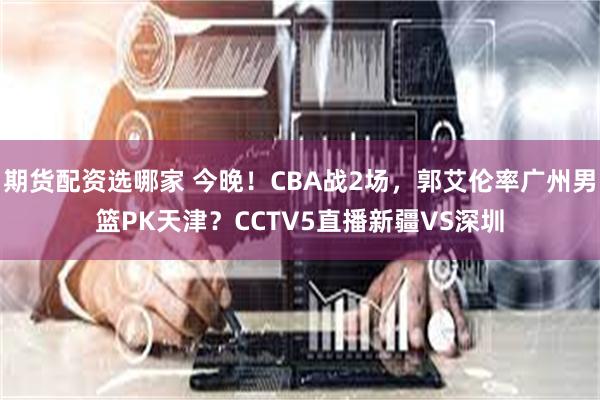 期货配资选哪家 今晚！CBA战2场，郭艾伦率广州男篮PK天津？CCTV5直播新疆VS深圳