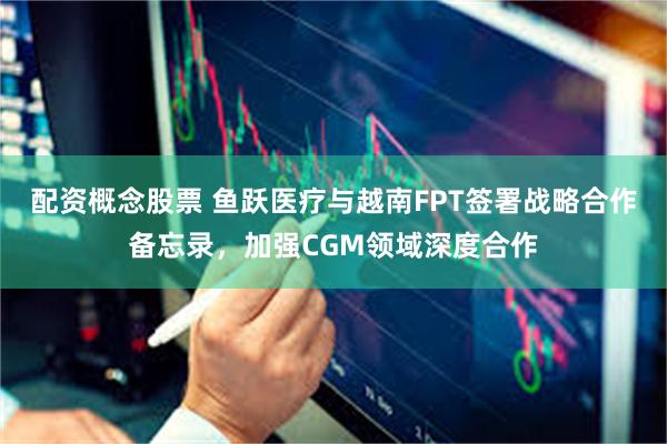 配资概念股票 鱼跃医疗与越南FPT签署战略合作备忘录，加强CGM领域深度合作