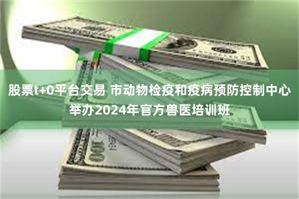 股票t+0平台交易 市动物检疫和疫病预防控制中心举办2024年官方兽医培训班