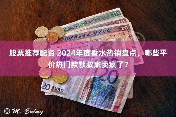 股票推荐配资 2024年度香水热销盘点，哪些平价热门款默叔家卖疯了？