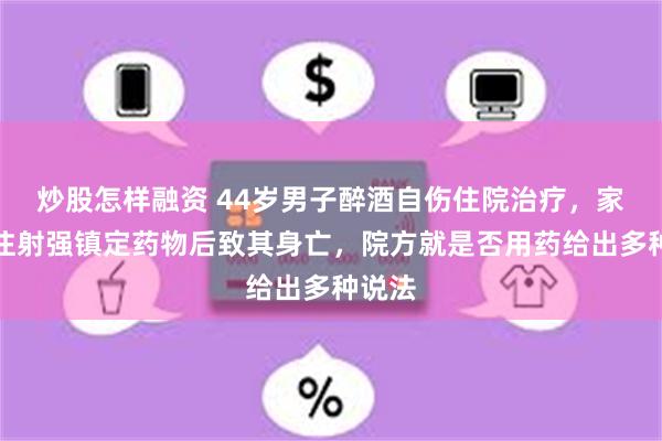 炒股怎样融资 44岁男子醉酒自伤住院治疗，家属称注射强镇定药物后致其身亡，院方就是否用药给出多种说法