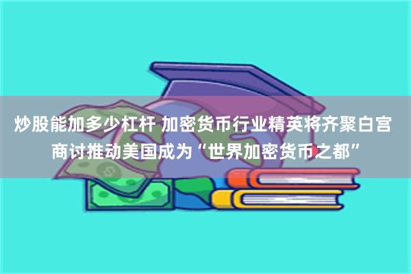 炒股能加多少杠杆 加密货币行业精英将齐聚白宫 商讨推动美国成为“世界加密货币之都”