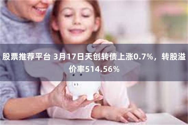 股票推荐平台 3月17日天创转债上涨0.7%，转股溢价率514.56%