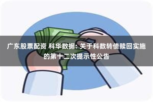 广东股票配资 科华数据: 关于科数转债赎回实施的第十二次提示性公告